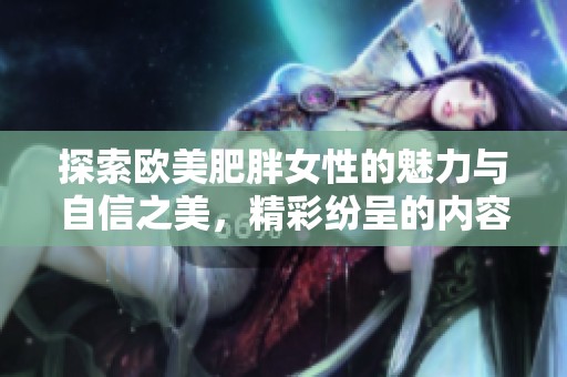 探索欧美肥胖女性的魅力与自信之美，精彩纷呈的内容分享