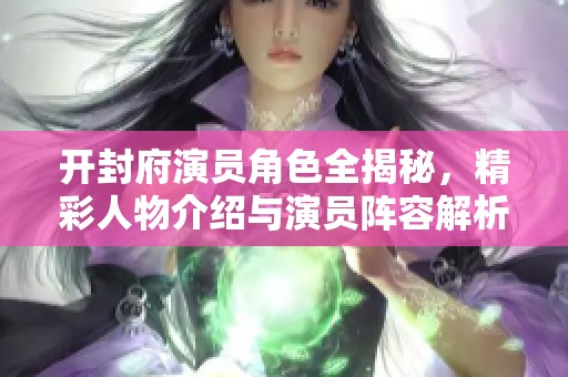开封府演员角色全揭秘，精彩人物介绍与演员阵容解析