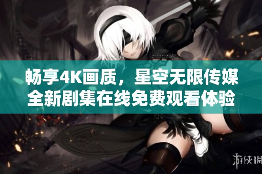 畅享4K画质，星空无限传媒全新剧集在线免费观看体验
