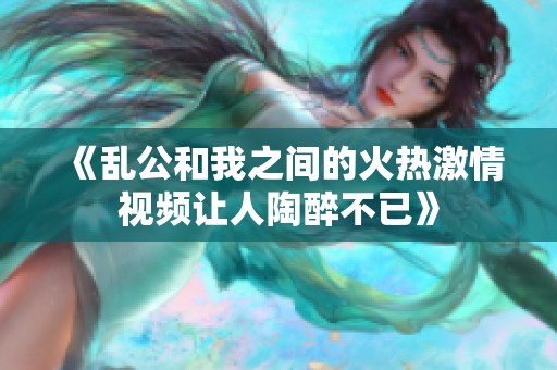 《乱公和我之间的火热激情视频让人陶醉不已》