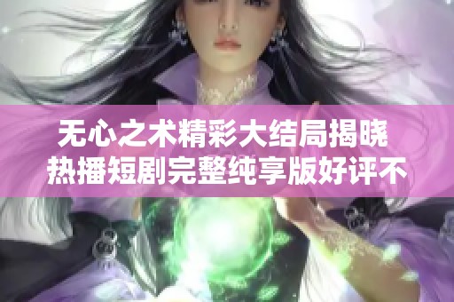 无心之术精彩大结局揭晓 热播短剧完整纯享版好评不断