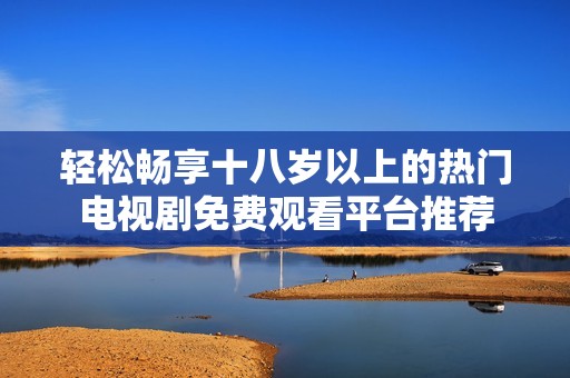 轻松畅享十八岁以上的热门电视剧免费观看平台推荐