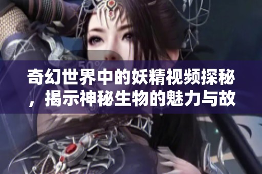 奇幻世界中的妖精视频探秘，揭示神秘生物的魅力与故事