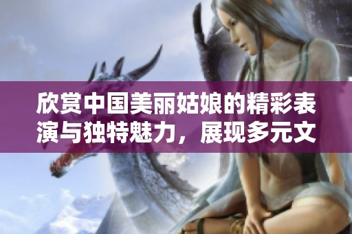 欣赏中国美丽姑娘的精彩表演与独特魅力，展现多元文化之美