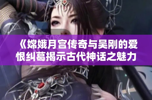 《嫦娥月宫传奇与吴刚的爱恨纠葛揭示古代神话之魅力》
