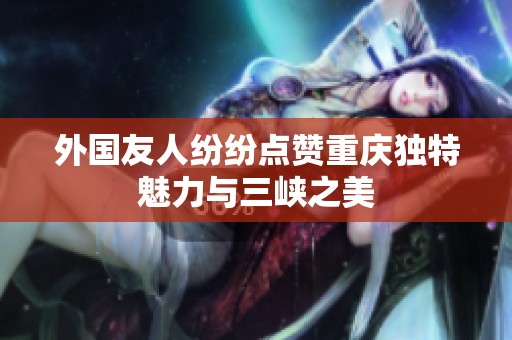 外国友人纷纷点赞重庆独特魅力与三峡之美