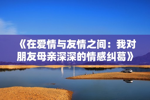 《在爱情与友情之间：我对朋友母亲深深的情感纠葛》