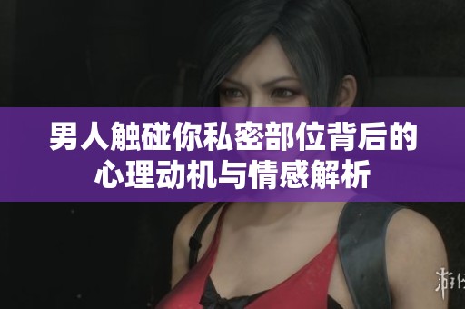 男人触碰你私密部位背后的心理动机与情感解析