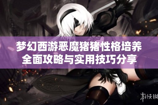 梦幻西游恶魔猪猪性格培养全面攻略与实用技巧分享