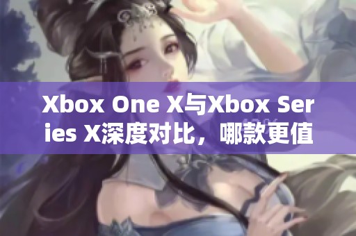 Xbox One X与Xbox Series X深度对比，哪款更值得购买与体验？