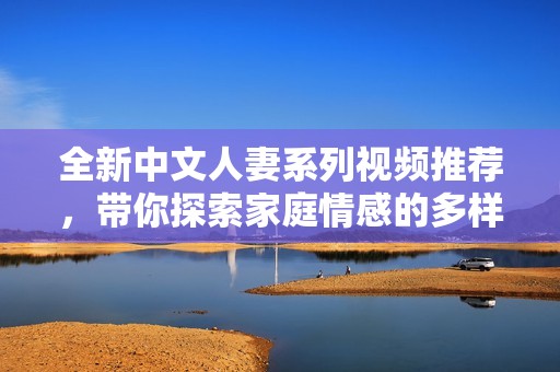 全新中文人妻系列视频推荐，带你探索家庭情感的多样性与深度