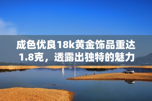 成色优良18k黄金饰品重达1.8克，透露出独特的魅力与价值