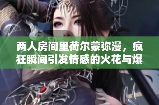 两人房间里荷尔蒙弥漫，疯狂瞬间引发情感的火花与爆发