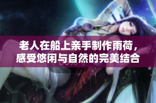 老人在船上亲手制作雨荷，感受悠闲与自然的完美结合