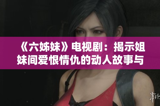 《六姊妹》电视剧：揭示姐妹间爱恨情仇的动人故事与成长历程