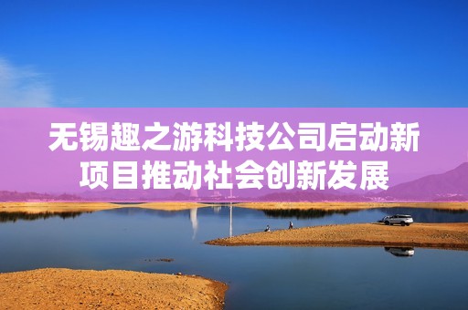无锡趣之游科技公司启动新项目推动社会创新发展