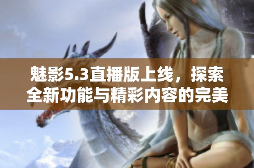 魅影5.3直播版上线，探索全新功能与精彩内容的完美结合