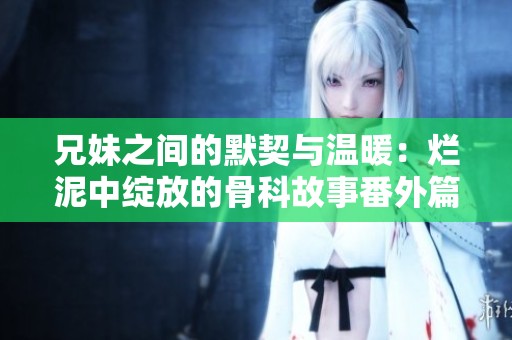 兄妹之间的默契与温暖：烂泥中绽放的骨科故事番外篇
