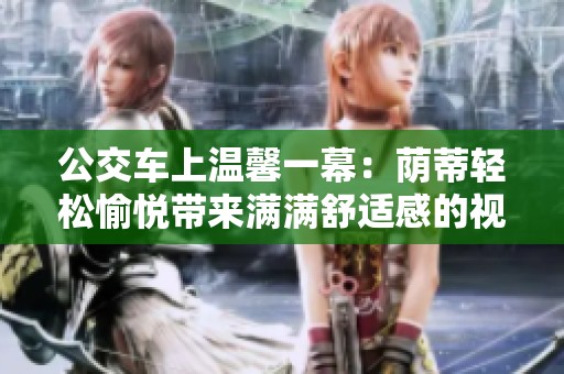 公交车上温馨一幕：荫蒂轻松愉悦带来满满舒适感的视频分享