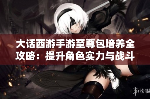 大话西游手游至尊包培养全攻略：提升角色实力与战斗力的有效策略