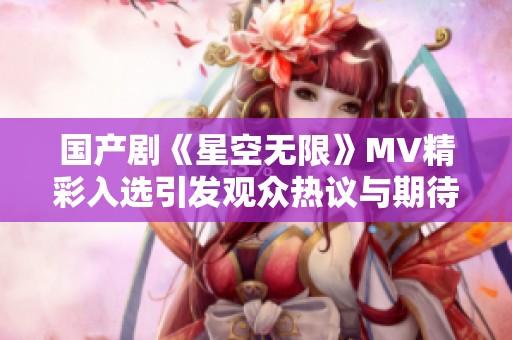 国产剧《星空无限》MV精彩入选引发观众热议与期待
