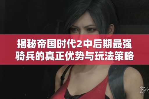 揭秘帝国时代2中后期最强骑兵的真正优势与玩法策略