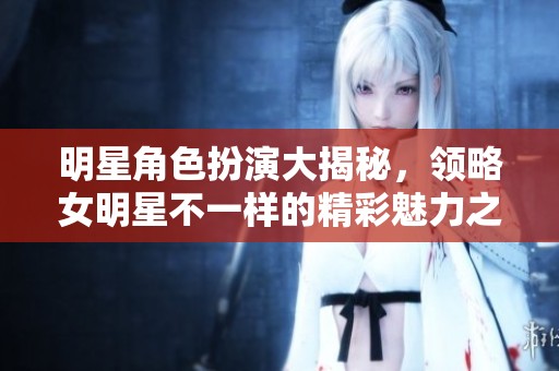明星角色扮演大揭秘，领略女明星不一样的精彩魅力之旅