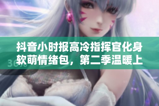 抖音小时报高冷指挥官化身软萌情绪包，第二季温暖上线！
