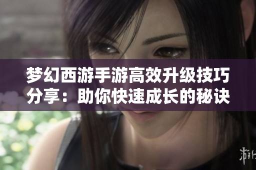 梦幻西游手游高效升级技巧分享：助你快速成长的秘诀攻略