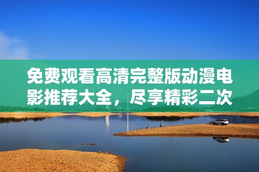 免费观看高清完整版动漫电影推荐大全，尽享精彩二次元世界欢乐时光