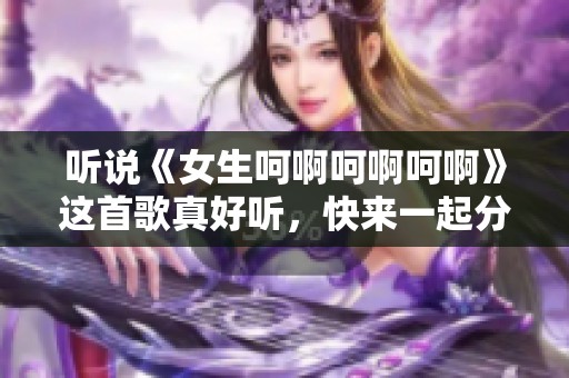 听说《女生呵啊呵啊呵啊》这首歌真好听，快来一起分享吧！