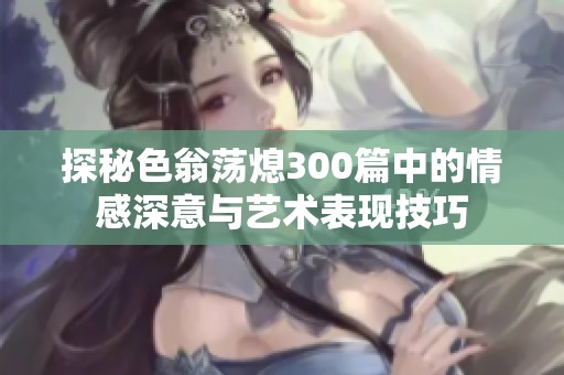 探秘色翁荡熄300篇中的情感深意与艺术表现技巧