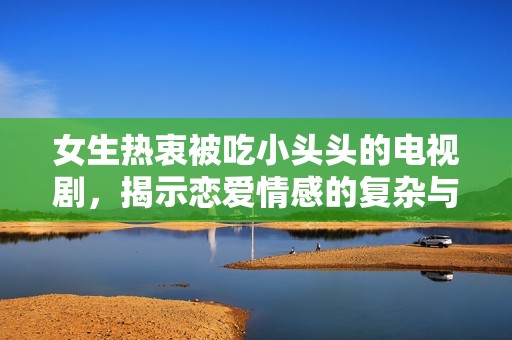 女生热衷被吃小头头的电视剧，揭示恋爱情感的复杂与趣味