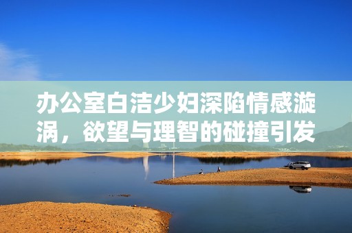 办公室白洁少妇深陷情感漩涡，欲望与理智的碰撞引发意外波澜