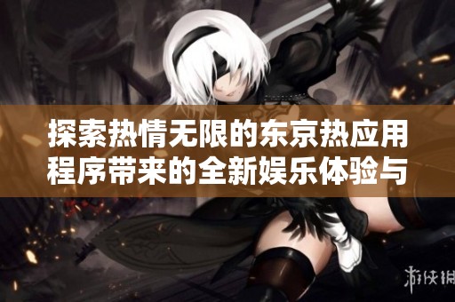 探索热情无限的东京热应用程序带来的全新娱乐体验与互动乐趣