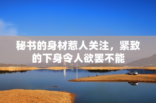 秘书的身材惹人关注，紧致的下身令人欲罢不能