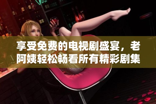 享受免费的电视剧盛宴，老阿姨轻松畅看所有精彩剧集！