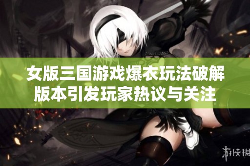 女版三国游戏爆衣玩法破解版本引发玩家热议与关注