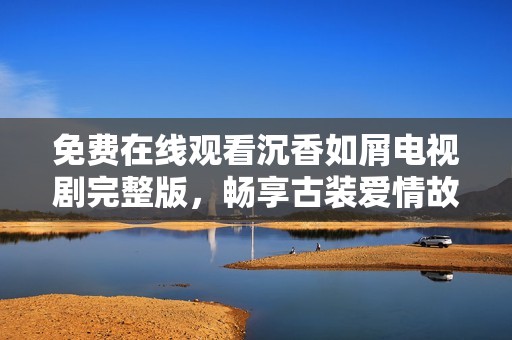 免费在线观看沉香如屑电视剧完整版，畅享古装爱情故事的精彩瞬间