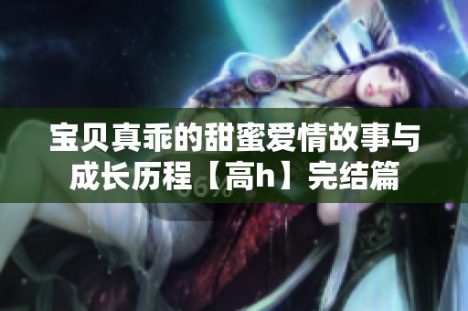 宝贝真乖的甜蜜爱情故事与成长历程【高h】完结篇