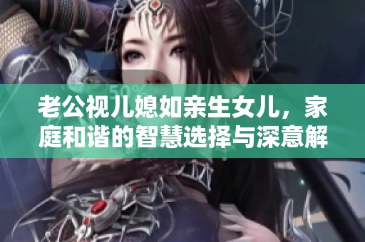 老公视儿媳如亲生女儿，家庭和谐的智慧选择与深意解析