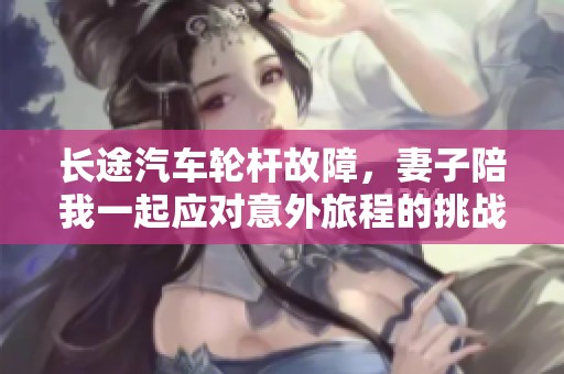 长途汽车轮杆故障，妻子陪我一起应对意外旅程的挑战与感悟