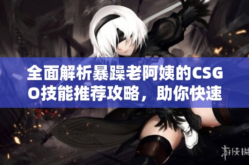 全面解析暴躁老阿姨的CSGO技能推荐攻略，助你快速提升游戏水平