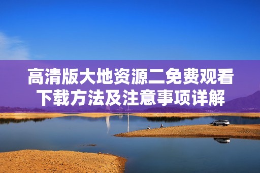 高清版大地资源二免费观看下载方法及注意事项详解