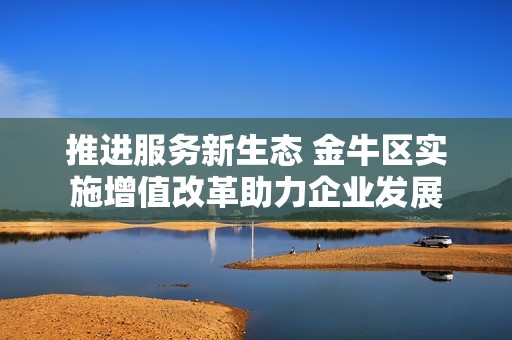 推进服务新生态 金牛区实施增值改革助力企业发展