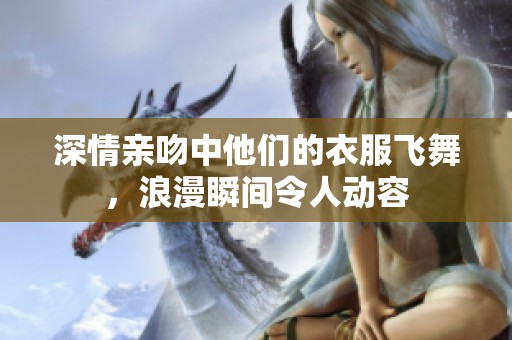 深情亲吻中他们的衣服飞舞，浪漫瞬间令人动容