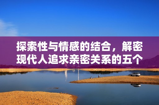探索性与情感的结合，解密现代人追求亲密关系的五个关键要素