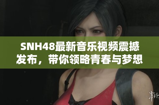 SNH48最新音乐视频震撼发布，带你领略青春与梦想的华丽绽放