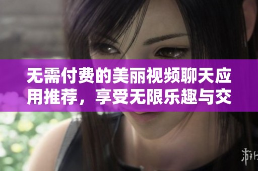 无需付费的美丽视频聊天应用推荐，享受无限乐趣与交流机会