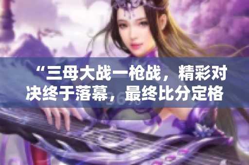 “三母大战一枪战，精彩对决终于落幕，最终比分定格在2比1”